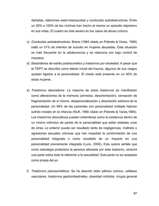dañadas, relaciones sado-masoquistas y conductas autodestructivas. Entre
un 30% a 100% de las víctimas han hecho al menos un episodio depresivo
en sus vidas. El cuadro es más severo en los casos de abuso crónico.
c) Conductas autodestructivas: Briere (1984 citado en Pobrete & Varas, 1994)
halló un 51% de intentos de suicidio en mujeres abusadas. Esta situación
es más frecuente en la adolescencia y se relaciona con bajo control de
impulsos.
d) Desórdenes de estrés postraumático y trastornos por ansiedad: A pesar que
el TEPT se describe como efecto inicial del trauma, algunos de sus rasgos
quedan ligados a la personalidad. El miedo está presente en un 40% de
estas mujeres.
e) Trastornos disociativos: La mayoría de estos trastornos se manifiestan
como alteraciones de la memoria (amnesia, desorientación), sensación de
fragmentación de sí mismo, despersonalización y disociación extrema de la
personalidad. Un 98% de las pacientes con personalidad múltiple habrían
sufrido incesto en la infancia (Kluft, 1990 citado en Pobrete & Varas,1994).
Los trastornos disociativos pueden entenderse como la existencia dentro de
un mismo individuo de partes de la personalidad que están aisladas unas
de otras. Lo anterior puede ser resultado tanto de negligencias, maltrato o
agresiones sexuales crónicas que han impedido la conformación de una
personalidad integrada o como resultado de un impacto en una
personalidad previamente integrada (Luco, 2000). Esta autora señala que
como estrategia protectora la persona afectada por este trastorno, excluirá
una parte sobre todo la referente a la sexualidad. Esta parte no es aceptada
como propia del yo.
f) Trastornos psicosomáticos: Se ha descrito dolor pélvico crónico, cefaleas
vasculares, trastornos gastrointestinales, obesidad mórbida, cirugía general
87
 