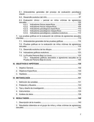 6.1. Antecedentes generales del proceso de evaluación psicológica
infantil. ....................................................................................................... 97
6.2. Desarrollo evolutivo del niño ............................................................. 97
6.3. Evaluación clínico – pericial en niños víctimas de agresiones
sexuales. ................................................................................................. 100
6.3.1. Indicadores físicos específicos........................................... 109
6.3.2. Indicadores físicos inespecíficos ........................................ 109
6.3.3. Indicadores psicológicos específicos.................................. 110
6.3.4. Indicadores psicológicos inespecíficos............................... 112
6.3.5. Indicadores psicológicos y estadios evolutivos................... 112
7. Las pruebas gráficas en la evaluación de víctimas de agresiones sexuales
infantiles .........................................................................................................116
7.1. Antecedentes generales de las pruebas gráficas ........................... 116
7.2. Pruebas gráficas en la evaluación de niños víctimas de agresiones
sexuales .................................................................................................. 118
7.3. Desarrollo evolutivo de los dibujos.................................................. 121
7.4. Indicadores gráficos evolutivos ....................................................... 123
7.5. La Prueba Persona Bajo La Lluvia.................................................. 125
7.5.1. Indicadores gráficos asociados a agresiones sexuales en la
Prueba de Persona Bajo la Lluvia................................................... 126
III. OBJETIVOS E HIPÓTESIS ...........................................................................130
1. Objetivo General.......................................................................................130
2. Objetivos Específicos ...............................................................................130
3. Hipótesis...................................................................................................130
IV. METODOLOGÍA ............................................................................................131
1. Definición de variables .............................................................................131
2. Población y Muestra.................................................................................133
3. Tipo y diseño de investigación..................................................................135
4. Instrumentos.............................................................................................135
5. Análisis de datos ......................................................................................138
V. RESULTADOS...............................................................................................140
1. Descripción de la muestra ........................................................................140
2. Resultados obtenidos en el grupo de niños y niñas víctimas de agresiones
sexuales. ........................................................................................................142
7
 