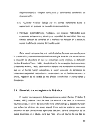 drogodependencia, comprar compulsivo y sentimientos constantes de
desesperación.
b) El “Cuidador Heroico” trabaja por los demás literalmente hasta el
agotamiento sin quejarse y a menudo sin reconocimiento.
c) Individuos extremadamente modestos, con escasas habilidades para
expresarse verbalmente y sin ninguna capacidad de asertividad. Son muy
tímidos, carecen de confianza en sí mismos y se refugian en la literatura,
poesía o arte hasta excluirse del mundo social.
Cabe mencionar que existe una multiplicidad de factores que contribuyen a
la presentación y mantenimiento de la sintomatología, entre los que se encuentran
la situación de abandono en que se encuentran como víctimas, la disfunción
familiar (Poblete & Varas, 1994), y la solidificación de estrategias de afrontamiento
y creencias (Fulmer, 1992). Esto último se refiere a la mantención de conductas
que en un tiempo fueron adaptativas, a saber: ausencia de sensación de
protección o seguridad, desconfianza, pensar que todas las familias son como la
propia, negación de la validez de los propios sentimientos y percepciones y
disociación.
5.3. El modelo traumatogénico de Finkelhor
El modelo traumatogénico de las agresiones sexuales infantiles (Finkelhor &
Browne, 1985) propone cuatro factores que estarían a la base de la dinámica
traumatogénica, es decir, del desarrollo de la sintomatología y desestructuración
que sufren las víctimas de abuso sexual. Estos autores sostienen que estas
dinámicas no son únicas de las agresiones sexuales, pero la conjugación de las
cuatro dinámicas en el abuso, es lo que hace único al trauma de este tipo de
89
 