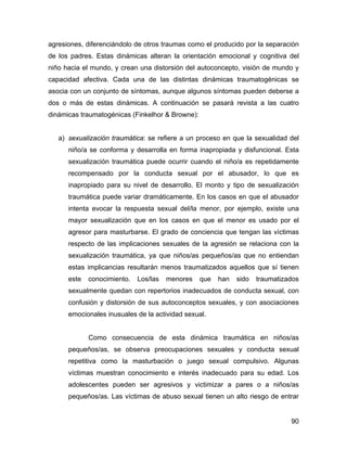 agresiones, diferenciándolo de otros traumas como el producido por la separación
de los padres. Estas dinámicas alteran la orientación emocional y cognitiva del
niño hacia el mundo, y crean una distorsión del autoconcepto, visión de mundo y
capacidad afectiva. Cada una de las distintas dinámicas traumatogénicas se
asocia con un conjunto de síntomas, aunque algunos síntomas pueden deberse a
dos o más de estas dinámicas. A continuación se pasará revista a las cuatro
dinámicas traumatogénicas (Finkelhor & Browne):
a) sexualización traumática: se refiere a un proceso en que la sexualidad del
niño/a se conforma y desarrolla en forma inapropiada y disfuncional. Esta
sexualización traumática puede ocurrir cuando el niño/a es repetidamente
recompensado por la conducta sexual por el abusador, lo que es
inapropiado para su nivel de desarrollo. El monto y tipo de sexualización
traumática puede variar dramáticamente. En los casos en que el abusador
intenta evocar la respuesta sexual del/la menor, por ejemplo, existe una
mayor sexualización que en los casos en que el menor es usado por el
agresor para masturbarse. El grado de conciencia que tengan las víctimas
respecto de las implicaciones sexuales de la agresión se relaciona con la
sexualización traumática, ya que niños/as pequeños/as que no entiendan
estas implicancias resultarán menos traumatizados aquellos que sí tienen
este conocimiento. Los/las menores que han sido traumatizados
sexualmente quedan con repertorios inadecuados de conducta sexual, con
confusión y distorsión de sus autoconceptos sexuales, y con asociaciones
emocionales inusuales de la actividad sexual.
Como consecuencia de esta dinámica traumática en niños/as
pequeños/as, se observa preocupaciones sexuales y conducta sexual
repetitiva como la masturbación o juego sexual compulsivo. Algunas
víctimas muestran conocimiento e interés inadecuado para su edad. Los
adolescentes pueden ser agresivos y victimizar a pares o a niños/as
pequeños/as. Las víctimas de abuso sexual tienen un alto riesgo de entrar
90
 