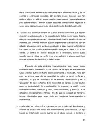 en la prostitución. Puede existir confusión de la identidad sexual y de las
normas y estándares sexuales, por ejemplo los/las menores que han
recibido afecto por el trato sexual, pueden creer que esto es una vía normal
para obtener afecto. También pueden asociarse connotaciones negativas al
sexo, como apartamiento, miedo, rabia, sentimiento de indefensión, etc.
b) Traición: esta dinámica deviene de cuando el niño/a descubre que alguien
de quien su vida depende, le ha causado daño. Este/a menor puede llegar a
comprender que la persona en quien confiaba lo ha traicionado a través de
mentiras. Las víctimas infantiles pueden experimentar la traición no sólo en
relación al agresor, sino también en relación a otros miembros familiares,
los cuales no han podido o no han querido proteger al niño/a o no le han
creído. El cambio de actitud después de la revelación, donde puede
suceder que al niño/a no se le cree, o es culpado o aislado contribuye
también a desarrollar la dinámica de la traición.
Producto de esta dinámica traumatogénica, el/la menor puede
manifestar dolor y depresión por la pérdida de la figura en que confiaba.
Estas víctimas sufren un fuerte desencantamiento y desilusión. Junto con
esto, se aprecia una intensa necesidad de volver a ganar confianza y
seguridad, lo que se manifiesta en la extrema dependencia y en lo
“pegajoso” de estos niños/as. Esta necesidad se aprecia en los adultos
como un juicio dañado de la confiabilidad de la gente. La traición puede
manifestarse como hostilidad y rabia, como aislamiento y aversión a las
relaciones interpersonales íntimas. Puede que-en especial los hombres-
tengan dificultades para tener éxito en relaciones heterosexuales o
matrimonios.
c) Indefensión: se refiere a los procesos en que la voluntad, los deseos, y
sentido de eficacia del niño/a son continuamente contravenidos. Un tipo
básico de indefensión ocurre cuando en el abuso sexual, el territorio y
91
 