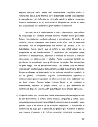 espacio corporal del/la menor son repetidamente invadidos contra la
voluntad de éste/a. Esta dinámica se ve exacerbada cuando existe coerción
o manipulación. La indefensión es reforzada cuando la víctima ve que sus
intentos de detener el abuso son frustrados. El que no se crea en su relato
tras la develación crea también un gran monto de indefensión.
Una reacción a la indefensión es el miedo y la ansiedad, que reflejan
la incapacidad de controlar eventos nocivos. Pueden existir pesadillas,
fobias, hipervigilancia, conducta adhesiva y somatización. El miedo y la
ansiedad pueden extenderse hasta la edad adulta. Otra clase de efectos se
relacionan con el empeoramiento del sentido de eficacia y de las
habilidades. Puede ocurrir que al niño/a le sea difícil actuar sin la
expectativa de ser revictimizado/a. El sentimiento de impotencia puede
asociarse a desesperación, depresión e intentos de suicidio, a menudo
observados en adolescentes y adultos. Puede expresarse también en
problemas de aprendizaje, fugas y dificultades de empleo. Por último existe
un gran riesgo real de ser revictimizado/a. Una tercera clase de efectos
dice relación con la inusual y disfuncional necesidad de controlar o dominar,
lo que se observa particularmente en las víctimas masculinas, asociado al
rol de género socializado. Algunos comportamientos agresivos y
delincuenciales pueden aparecer por el deseo de ser rudo, poderoso y de
no tener miedo. Cuando estas víctimas llegan a ser matones o
delincuentes, reeditan su propio abuso, con lo que reobtienen un
sentimiento de poder y dominación que atribuyen a sus propios agresores.
d) Estigmatización: esta dinámica se refiere a las connotaciones negativas que
le son transmitidas al niño/a, como maldad, vergüenza y culpa. Estas
connotaciones pueden ser transmitidas directamente por el abusador, quien
puede culpar a la víctima de la actividad, degradarla, o traspasarle el
sentimiento de culpa por la conducta. La presión por mantener el secreto
que impone el agresor a la víctima comunican poderosos mensajes de
92
 