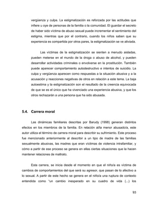 vergüenza y culpa. La estigmatización es reforzada por las actitudes que
infiere u oye de personas de la familia o la comunidad. El guardar el secreto
de haber sido víctima de abuso sexual puede incrementar el sentimiento del
estigma, mientras que por el contrario, cuando los niños saben que su
experiencia es compartida por otros pares, la estigmatización se ve aliviada.
Las víctimas de la estigmatización se sienten a menudo aisladas,
pueden meterse en el mundo de la droga o abuso de alcohol, y pueden
desarrollar actividades criminales o envolverse en la prostitución. También
puede aparecer comportamiento autodestructivo e intentos de suicidio. La
culpa y vergüenza aparecen como respuestas a la situación abusiva y a la
acusación y reacciones negativas de otros en relación a este tema. La baja
autoestima y la estigmatización son el resultado de la creencia equivocada
de que se es el único que ha vivenciado una experiencia abusiva, y que los
otros rechazarán a una persona que ha sido abusada.
5.4. Carrera moral
Las dinámicas familiares descritas por Barudy (1998) generan distintos
efectos en los miembros de la familia. En relación al/la menor abusado/a, este
autor utiliza el término de carrera moral para describir su sufrimiento. Este proceso
fue mencionado anteriormente al describir a un tipo de madre de las familias
sexualmente abusivas, las madres que eran víctimas de violencia intrafamiliar, y
cómo a partir de ese proceso se genera en ellas ciertas situaciones que la hacen
mantener relaciones de maltrato.
Esta carrera, se inicia desde el momento en que el niño/a es víctima de
cambios de comportamientos del que será su agresor, que pasan de lo afectivo a
lo sexual. A partir de este hecho se genera en el niño/a una ruptura de contexto
entendida como “un cambio inesperado en su cuadro de vida (...) los
93
 