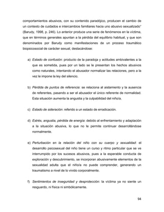 comportamientos abusivos, con su contenido paradójico, producen el cambio de
un contexto de cuidados e intercambios familiares hacia uno abusivo sexualizado”
(Barudy, 1998, p. 246). Lo anterior produce una serie de fenómenos en la víctima,
que en términos generales apuntan a la pérdida del equilibrio habitual, y que son
denominados por Barudy como manifestaciones de un proceso traumático
biopsicosocial de carácter sexual, destacándose:
a) Estado de confusión: producto de la paradoja y actitudes ambivalentes a la
que es sometida, pues por un lado se le presentan los hechos abusivos
como naturales, intentando el abusador normalizar las relaciones, pero a la
vez le impone la ley del silencio.
b) Pérdida de puntos de referencia: se relaciona al aislamiento y la ausencia
de referentes, pasando a ser el abusador el único referente de normalidad.
Esta situación aumenta la angustia y la culpabilidad del niño/a.
c) Estado de sideración: referido a un estado de erradicación.
d) Estrés, angustia, pérdida de energía: debido al enfrentamiento y adaptación
a la situación abusiva, lo que no le permite continuar desarrollándose
normalmente.
e) Perturbación en la relación del niño con su cuerpo y sexualidad: el
desarrollo psicosexual del niño tiene un curso y ritmo particular que se ve
interrumpido por los sucesos abusivos, pues a la esperable conducta de
exploración y descubrimiento, se incorporan abusivamente elementos de la
sexualidad adulta que el niño/a no puede comprender, generando un
traumatismo a nivel de lo vivido corporalmente.
f) Sentimientos de inseguridad y desprotección: la víctima ya no siente un
resguardo, ni física ni simbólicamente.
94
 