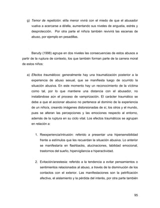 g) Temor de repetición: el/la menor vivirá con el miedo de que el abusador
vuelva a acercarse a él/ella, aumentando sus niveles de angustia, estrés y
desprotección. Por otra parte el niño/a también revivirá las escenas de
abuso, por ejemplo en pesadillas.
Barudy (1998) agrupa en dos niveles las consecuencias de estos abusos a
partir de la ruptura de contexto, los que también forman parte de la carrera moral
de estos niños:
a) Efectos traumáticos: generalmente hay una traumatización posterior a la
experiencia de abuso sexual, que se manifiesta luego de ocurrido la
situación abusiva. En este momento hay un reconocimiento de la víctima
como tal, por lo que mantiene una distancia con el abusador, no
instalándose aún el proceso de vampirización. El carácter traumático se
debe a que el accionar abusivo no pertenece al dominio de la experiencia
de un niño/a, creando imágenes distorsionadas de sí, los otros y el mundo,
pues se alteran las percepciones y las emociones respecto al entorno,
además de la ruptura en su ciclo vital. Los efectos traumáticos se agrupan
en relación a:
1. Reexperiencia/intrusión: referido a presentar una hipersensibilidad
frente a estímulos que les recuerdan la situación abusiva. Lo anterior
se manifestaría en flashbacks, alucinaciones, labilidad emocional,
trastornos del sueño, hipervigilancia e hiperactividad.
2. Evitación/anestesia: referido a la tendencia a evitar pensamientos o
sentimientos relacionados al abuso, a través de la disminución de los
contactos con el exterior. Las manifestaciones son la petrificación
afectiva, el aislamiento y la pérdida del interés, por otra parte también
95
 