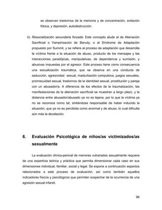 se observan trastornos de la memoria y de concentración, evitación
fóbica, y depresión, autodestrucción.
b) Resocialización secundaria forzada: Este concepto alude al de Alienación
Sacrificial o Vampirización de Barudy, o al Síndrome de Adaptación
propuesto por Summit, y se refiere al proceso de adaptación que desarrolla
la víctima frente a la situación de abuso, producto de los mensajes y las
interacciones paradójicas, manipulativas, de dependencia y sumisión, y
abusivas impuestas por el agresor. Este proceso tiene como consecuencia
una sexualización traumática, que se observa en una conducta de
seducción, agresividad sexual, masturbación compulsiva, juegos sexuales,
promiscuidad sexual, trastornos de la identidad sexual, prostitución y pareja
con un abusador/a. A diferencia de los efectos de la traumatización, las
manifestaciones de la alienación sacrificial se muestran a largo plazo, y la
distancia entre abusador/abusado ya no es lejana, por lo que la víctima ya
no se reconoce como tal, sintiéndose responsable de haber inducido la
situación, que ya no es percibida como anormal y de abuso, lo cual dificulta
aún más la develación.
6. Evaluación Psicológica de niños/as victimizados/as
sexualmente
La evaluación clínico-pericial de menores vulnerados sexualmente requiere
de una experticia teórica y práctica que permita dimensionar cada caso en sus
dimensiones individual, familiar, social y legal. Se expone a continuación aspectos
relacionados a este proceso de evaluación, así como también aquellos
indicadores físicos y psicológicos que permiten sospechar de la ocurrencia de una
agresión sexual infantil.
96
 