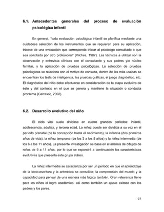 6.1. Antecedentes generales del proceso de evaluación
psicológica infantil
En general, “toda evaluación psicológica infantil se planifica mediante una
cuidadosa selección de los instrumentos que se requieren para su aplicación,
trátese de una evaluación que corresponda iniciar al psicólogo consultado o que
sea solicitada por otro profesional” (Vilches, 1987). Las técnicas a utilizar son la
observación y entrevista clínicas con el consultante y sus padres y/o núcleo
familiar, y la aplicación de pruebas psicológicas. La selección de pruebas
psicológicas se relaciona con el motivo de consulta, dentro de las más usadas se
encuentran los tests de inteligencia, las pruebas gráficas, el juego diagnóstico, etc.
El diagnóstico del niño debe efectuarse en consideración de la etapa evolutiva de
éste y del contexto en el que se genera y mantiene la situación o conducta
problema (Carrasco, 2002).
6.2. Desarrollo evolutivo del niño
El ciclo vital suele dividirse en cuatro grandes períodos: infantil,
adolescencia, adultez, y tercera edad. La niñez puede ser dividida a su vez en el
período prenatal (de la concepción hasta el nacimiento), la infancia (dos primeros
años de vida), la niñez temprana (de los 3 a los 5 años) y la niñez intermedia (de
los 6 a los 11 años). La presente investigación se basa en el análisis de dibujos de
niños de 9 a 11 años, por lo que se expondrá a continuación las características
evolutivas que presenta este grupo etáreo.
La niñez intermedia se caracteriza por ser un período en que el aprendizaje
de la lecto-escritura y la aritmética se consolida; la comprensión del mundo y la
capacidad para pensar de una manera más lógica también. Gran relevancia tiene
para los niños el logro académico, así como también un ajuste exitoso con los
padres y los pares.
97
 