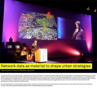 Network data as material to shape urban strategies
Fabien Girardin. Lift France 10. Marseilles, July 6, 2010.

                                                                                                                                                                                1
This talk grounds on the research body I developed at part of my PhD thesis at Universitat Pompeu Fabra and MIT. My investigation encompasses both the physical and the
digital forms of the cityscape and their relationships with mobility and the use of space. Now at Lift Lab http://www.liftlab.com/, a research agency I co-founded last year,
we are engaged with city governments, urban service providers and space managers who request “operational” outcomes at best affecting their strategies at worst reﬁning
the understanding on mobility and occupancy levels. Particularly, we have been developing and applying techniques to extract value from network data with the
prerequisite to protect individuals right to privacy.

Let me bring you back in time to provide some context. Last year at Lift France, Timo Arnall presented his extensive work on near-ﬁeld communications (see Making
Things Visible http://www.liftconference.com/fr/timo-arnall-quotmaking-things-visiblequot.
 