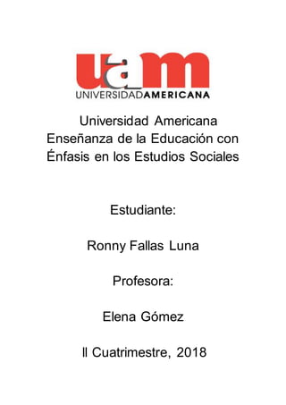 Universidad Americana
Enseñanza de la Educación con
Énfasis en los Estudios Sociales
Estudiante:
Ronny Fallas Luna
Profesora:
Elena Gómez
ll Cuatrimestre, 2018
 