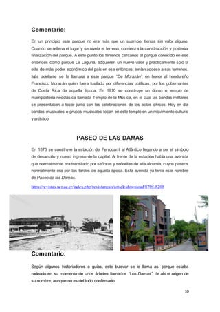 10
Comentario:
En un principio este parque no era más que un suampo, tierras sin valor alguno.
Cuando se rellena el lugar y se nivela el terreno, comienza la construcción y posterior
finalización del parque. A este punto los terrenos cercanos al parque conocido en ese
entonces como parque La Laguna, adquieren un nuevo valor y prácticamente solo la
elite de más poder económico del país en ese entonces, tenían acceso a sus terrenos.
Más adelante se le llamara a este parque “De Morazán”, en honor al hondureño
Francisco Morazán quien fuera fusilado por diferencias políticas, por los gobernantes
de Costa Rica de aquella época. En 1910 se construye un domo o templo de
mampostería neoclásica llamada Templo de la Música, en el cual las bandas militares
se presentaban a tocar junto con las celebraciones de los actos cívicos. Hoy en día
bandas musicales o grupos musicales tocan en este templo en un movimiento cultural
y artístico.
PASEO DE LAS DAMAS
En 1870 se construye la estación del Ferrocarril al Atlántico llegando a ser el símbolo
de desarrollo y nuevo ingreso de la capital. Al frente de la estación había una avenida
que normalmente era transitado por señoras y señoritas de alta alcurnia, cuyos paseos
normalmente era por las tardes de aquella época. Esta avenida ya tenía este nombre
de Paseo de las Damas.
https://revistas.ucr.ac.cr/index.php/revistarquis/article/download/8705/8208
Comentario:
Según algunos historiadores o guías, este bulevar se le llama así porque estaba
rodeado en su momento de unos árboles llamados “Los Damas”, de ahí el origen de
su nombre, aunque no es del todo confirmado.
 