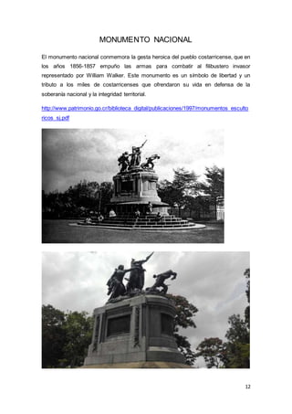 12
MONUMENTO NACIONAL
El monumento nacional conmemora la gesta heroica del pueblo costarricense, que en
los años 1856-1857 empuño las armas para combatir al filibustero invasor
representado por William Walker. Este monumento es un símbolo de libertad y un
tributo a los miles de costarricenses que ofrendaron su vida en defensa de la
soberanía nacional y la integridad territorial.
http://www.patrimonio.go.cr/biblioteca_digital/publicaciones/1997/monumentos_esculto
ricos_sj.pdf
 