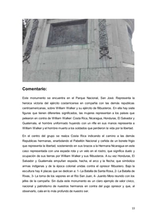 13
Comentario:
Este monumento se encuentra en el Parque Nacional, San José. Representa la
heroica victoria del ejército costarricense en compañía con las demás republicas
centroamericanas, sobre William Walker y su ejército de filibusteros. En ella hay siete
figuras que tienen diferentes significados, las mujeres representan a los países que
pelearon en contra de William Walker: Costa Rica, Nicaragua, Honduras, El Salvador y
Guatemala, el hombre uniformado huyendo con un rifle en sus manos representa a
William Walker y el hombre muerto a los soldados que perdieron la vida por la libertad.
En el centro del grupo se realza Costa Rica indicando el camino a las demás
Republicas hermanas, enarbolando el Pabellón Nacional y ceñida de un bonete frigio
que representa la libertad, sosteniendo en sus brazos a la Hermana Nicaragua en este
caso representada con una espada rota y un velo en el rostro, que significa duelo y
ocupación de sus tierras por William Walker y sus filibusteros. A su vez Honduras, El
Salvador y Guatemala empuñan espada, hacha, el arco y la flecha; que simboliza
armas indígenas y de la época colonial unidas contra el opresor filibustero. Bajo la
escultura hay 4 placas que se dedican a: 1- La Batalla de Santa Rosa, 2- La Batalla de
Rivas, 3- La toma de los vapores en el Rio San Juan, 4- Juanito Mora reunido con los
jefes de la campaña. Sin duda este monumento es un claro ejemplo de valor cívico,
nacional y patriotismo de nuestros hermanos en contra del yugo opresor y que, al
observarlo, cala en lo más profundo de nuestro ser.
 