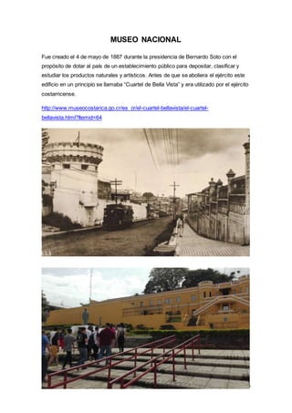 15
MUSEO NACIONAL
Fue creado el 4 de mayo de 1887 durante la presidencia de Bernardo Soto con el
propósito de dotar al país de un establecimiento público para depositar, clasificar y
estudiar los productos naturales y artísticos. Antes de que se aboliera el ejército este
edificio en un principio se llamaba “Cuartel de Bella Vista” y era utilizado por el ejército
costarricense.
http://www.museocostarica.go.cr/es_cr/el-cuartel-bellavista/el-cuartel-
bellavista.html?Itemid=64
 