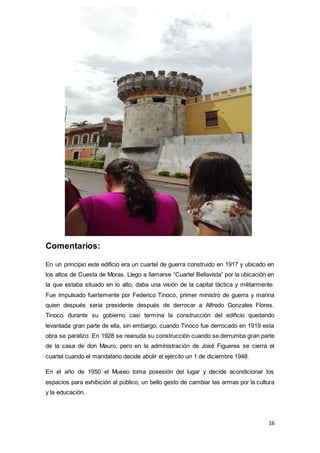 16
Comentarios:
En un principio este edificio era un cuartel de guerra construido en 1917 y ubicado en
los altos de Cuesta de Moras. Llego a llamarse “Cuartel Bellavista” por la ubicación en
la que estaba situado en lo alto, daba una visión de la capital táctica y militarmente.
Fue impulsado fuertemente por Federico Tinoco, primer ministro de guerra y marina
quien después sería presidente después de derrocar a Alfredo Gonzales Flores.
Tinoco durante su gobierno casi termina la construcción del edificio quedando
levantada gran parte de ella, sin embargo, cuando Tinoco fue derrocado en 1919 esta
obra se paralizo. En 1928 se reanuda su construcción cuando se derrumba gran parte
de la casa de don Mauro, pero en la administración de José Figueres se cierra el
cuartel cuando el mandatario decide abolir el ejército un 1 de diciembre 1948.
En el año de 1950 el Museo toma posesión del lugar y decide acondicionar los
espacios para exhibición al público, un bello gesto de cambiar las armas por la cultura
y la educación.
 