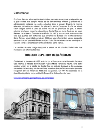 3
Comentario:
En Costa Rica las reformas liberales tomaban fuerza en el campo de la educación, por
lo que se crea este colegio, nacido de los pensamientos liberales y apartado de la
administración religiosa, un centro educativo laico o secular. Durante la reforma
educativa del entonces ministro de educación Mauro Fernandez Acuña, se intenta
crear colegios como el Liceo de Costa Rica en las provincias del país, el interés
principal era hacer crecer la educación en Costa Rica, un punto fuerte de las ideas
liberales de la época. Fue creada en el año de 1887 y en marzo de ese mismo año
abre sus puertas con profesores que provenían de Europa y de la Universidad de
Santo Tomas, universidad cerrada en 1888 por Mauro Fernandez, ya que aseguraba
que la educación que debía fortalecerse en Costa Rica era la educación media y no la
superior como se enseñaba en la Universidad de Santo Tomas.
La creación de este colegio responde al interés de los círculos intelectuales que
impulsaron las reformas liberales.
COLEGIO SUPERIOR DE SEÑORITAS
Fundada el 14 de enero de 1888, suscrito por el Presidente de la Republica Bernardo
Soto Alfaro y el Ministro de Instrucción Pública Mauro Fernández Acuña. Tuvo como
objetivo fundar en la capital de Costa Rica un colegio destinado a la enseñanza
secundaria de la mujer y a la formación de maestras de enseñanza primaria, elemental
y superior. El 6 de febrero de 1888 abre sus puertas. En 1994 fue declarado por la
Asamblea Legislativa como Institución Benemérita de la cultura del país.
www.archivonacional.go.cr/pdf/isadg_col_senor.docx
 
