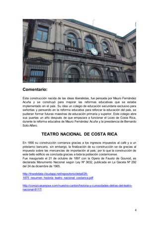 4
Comentario:
Esta construcción nacida de las ideas liberalistas, fue pensada por Mauro Fernández
Acuña y se construyó para mejorar las reformas educativas que se estaba
implementado en el país. Su idea un colegio de educación secundaria exclusivo para
señoritas y pensando en la reforma educativa para reforzar la educación del país, se
pudieran formar futuras maestras de educación primaria y superior. Este colegio abre
sus puertas un año después de que empezara a funcionar el Liceo de Costa Rica,
durante la reforma educativa de Mauro Fernández Acuña y la presidencia de Bernardo
Soto Alfaro.
TEATRO NACIONAL DE COSTA RICA
En 1890 su construcción comienza gracias a los ingresos impuestos al café y a un
préstamo bancario, sin embargo, la finalización de su construcción se da gracias al
impuesto sobre las mercancías de importación al país, por lo que la construcción de
este bello edificio es concluida gracias a toda la población costarricense.
Fue inaugurado el 21 de octubre de 1897 con la Opera de Fausto de Gounod, es
declarada Monumento Nacional según Ley Nº 3632, publicada en La Gaceta Nº 292
del 24 de diciembre de 1965.
http://tnwebdata.cloudapp.net/repositorio/detail/28-
1875_resumen_historia_teatro_nacional_costarica.pdf
http://conozcasanjose.com/nuestro-canton/historia-y-curiosidades-detras-del-teatro-
nacional-8117/
 