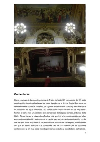 6
Comentario:
Como muchas de las construcciones de finales del siglo XIX y principios del XX, esta
construcción viene impulsada por las ideas liberales de la época. Costa Rica se ve en
la necesidad de construir un teatro, un lugar de esparcimiento cultural y educativo para
la población de aquel entonces. Su construcción inicia basada en los impuestos
hechos al café, más un préstamo a un banco local de la época llamado, el Banco de la
Unión. Sin embargo, la oligarquía cafetalera pide suprimir el impuesto establecido a las
exportaciones del café y esto merma el capital para seguir con la construcción, por lo
que se opta poner impuestos a los productos de importación de la época, concluyendo
así que el Teatro Nacional fue construida casi en su totalidad por la población
costarricense y en muy poca medida por los hacendados y exportadores cafetaleros.
 