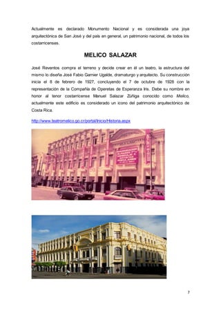 7
Actualmente es declarado Monumento Nacional y es considerada una joya
arquitectónica de San José y del país en general, un patrimonio nacional, de todos los
costarricenses.
MELICO SALAZAR
José Reventos compra el terreno y decide crear en él un teatro, la estructura del
mismo lo diseña José Fabio Garnier Ugalde, dramaturgo y arquitecto. Su construcción
inicia el 8 de febrero de 1927, concluyendo el 7 de octubre de 1928 con la
representación de la Compañía de Operetas de Esperanza Iris. Debe su nombre en
honor al tenor costarricense Manuel Salazar Zúñiga conocido como Melico,
actualmente este edificio es considerado un icono del patrimonio arquitectónico de
Costa Rica.
http://www.teatromelico.go.cr/portal/Inicio/Historia.aspx
 