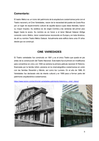 8
Comentario:
El teatro Melico es un icono del patrimonio de la arquitectura costarricense junto con el
Teatro nacional y el Cine Variedades, nacen de la necesidad del pueblo de Costa Rica
por un lugar de esparcimiento cultural de aquella época cuyas ideas liberales, fueron
su mayor impulso. Su estética es de origen Corintia y las ventanas del primer piso
llegan hasta la acera. Su nombre es en honor a el tenor Manuel Salazar Zúñiga
conocido como Melico, tenor costarricense reconocido en Europa y en toda América,
de ahí su nombre Teatro Melico Salazar. Actualmente este edificio tiene unos 91 años
desde que se construyó.
CINE VARIEDADES
El Teatro variedades fue construido en 1891 y es el único Teatro que queda en pie
antes de la construcción del Teatro Nacional. Este teatro fue el primero en modificarse
para convertirse en cine y en 1930 se estrena la primera película nacional El Retorno,
financiada por la familia Urbini, pioneros en la cinematográfica costarricense en unión
con las familias Reventón y Múrolo, así como los Lumiere. En el año de 1986, El
Variedades fue declarado sitio de interés cultural y en 1999 pasa a formar parte del
patrimonio arquitectónico costarricense.
https://www.nacion.com/archivo/el-variedades-patrimonio-historico-y...cine/.../story/
 