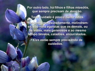 Por outro lado, há filhos e filhas miosótis, que sempre precisam de atenção.  Todo cuidado é pouco diante deles. Reagem desmesuradamente, melindram-se, são mais egoístas que os demais, ou às vezes, mais generosos e ao mesmo tempo tímidos, caladões, encurralados.  Eles estão sempre precisando de cuidados.  00 00 00 03 