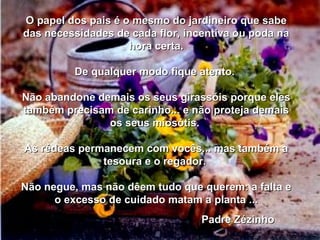 O papel dos pais é o mesmo do jardineiro que sabe das necessidades de cada flor, incentiva ou poda na hora certa. De qualquer modo fique atento.  Não abandone demais os seus girassóis porque eles também precisam de carinho... e não proteja demais os seus miosótis.  As rédeas permanecem com vocês... mas também a tesoura e o regador.  Não negue, mas não dêem tudo que querem: a falta e o excesso de cuidado matam a planta ... 00 00 00 04 Padre Zézinho  00 00 00 04 