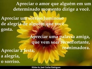 Apreciar o amor que alguém em um determinado momento dirige a você.   Apreciar um sorriso luminoso  de alegria de alguém que você  gosta.   Apreciar uma palavra amiga,  que vem soar reconfortante,  reanimadora.   Apreciar a festa,  a alegria,  o sorriso.   