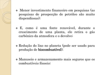    Menor investimento financeiro em pesquisas (as
    pesquisas de prospecção de petróleo são muito
    dispendiosas);

    E, como é uma fonte renovável, durante o
    crescimento de uma planta, ele retira o gás
    carbônico da atmosfera e o devolve;

   Redução do lixo no planeta (pode ser usado para
    produção de biocombustível);

   Manuseio e armazenamento mais seguros que os
    combustíveis fósseis;
 