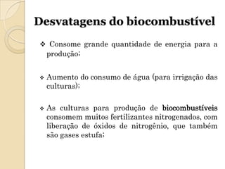Desvatagens do biocombustível
 Consome grande quantidade de energia para a
    produção;


   Aumento do consumo de água (para irrigação das
    culturas);

   As culturas para produção de biocombustíveis
    consomem muitos fertilizantes nitrogenados, com
    liberação de óxidos de nitrogênio, que também
    são gases estufa;
 