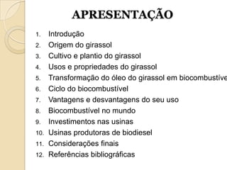 APRESENTAÇÃO
1.  Introdução
2. Origem do girassol
3. Cultivo e plantio do girassol
4. Usos e propriedades do girassol
5. Transformação do óleo do girassol em biocombustíve
6. Ciclo do biocombustível
7. Vantagens e desvantagens do seu uso
8. Biocombustível no mundo
9. Investimentos nas usinas
10. Usinas produtoras de biodiesel
11. Considerações finais
12. Referências bibliográficas
 
