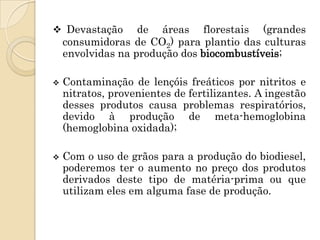  Devastação       de áreas florestais (grandes
    consumidoras de CO2) para plantio das culturas
    envolvidas na produção dos biocombustíveis;

   Contaminação de lençóis freáticos por nitritos e
    nitratos, provenientes de fertilizantes. A ingestão
    desses produtos causa problemas respiratórios,
    devido à produção de meta-hemoglobina
    (hemoglobina oxidada);

   Com o uso de grãos para a produção do biodiesel,
    poderemos ter o aumento no preço dos produtos
    derivados deste tipo de matéria-prima ou que
    utilizam eles em alguma fase de produção.
 