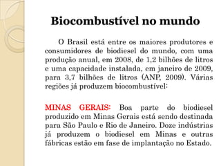 Biocombustível no mundo
    O Brasil está entre os maiores produtores e
consumidores de biodiesel do mundo, com uma
produção anual, em 2008, de 1,2 bilhões de litros
e uma capacidade instalada, em janeiro de 2009,
para 3,7 bilhões de litros (ANP, 2009). Várias
regiões já produzem biocombustível:

MINAS GERAIS: Boa parte do biodiesel
produzido em Minas Gerais está sendo destinada
para São Paulo e Rio de Janeiro. Doze indústrias
já produzem o biodiesel em Minas e outras
fábricas estão em fase de implantação no Estado.
 
