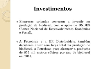 Investimentos

   Empresas privadas começam a investir na
    produção de biodiesel, com o apoio do BNDES
    (Banco Nacional de Desenvolvimento Econômico
    e Social).

   A Petrobras e a BR Distribuidora também
    decidiram atuar com força total na produção de
    biodiesel. A Petrobras quer alcançar a produção
    de 855 mil metros cúbicos por ano de biodiesel
    em 2011.
 