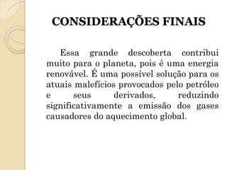 CONSIDERAÇÕES FINAIS

   Essa grande descoberta contribui
muito para o planeta, pois é uma energia
renovável. É uma possível solução para os
atuais malefícios provocados pelo petróleo
e      seus      derivados,     reduzindo
significativamente a emissão dos gases
causadores do aquecimento global.
 