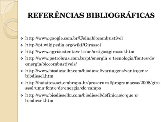 REFERÊNCIAS BIBLIOGRÁFICAS


   http://www.google.com.br/Usinabiocombustível
   http://pt.wikipedia.org/wiki/Girassol
   http://www.agrisustentavel.com/artigos/girassol.htm
   http://www.petrobras.com.br/pt/energia-e-tecnologia/fontes-de-
    energia/biocombustiveis/
   http://www.biodieselbr.com/biodiesel/vantagens/vantagens-
    biodiesel.htm
   http://hotsites.sct.embrapa.br/prosarural/programacao/2008/gira
    ssol-uma-fonte-de-energia-do-campo
   http://www.biodieselbr.com/biodiesel/definicao/o-que-e-
    biodiesel.htm
 