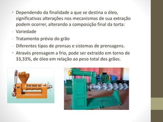• Dependendo da finalidade a que se destina o óleo,
significativas alterações nos mecanismos de sua extração
podem ocorrer, alterando a composição final da torta:
- Variedade
- Tratamento prévio do grão
- Diferentes tipos de prensas e sistemas de prensagens.
• Através prensagem a frio, pode ser extraído em torno de
33,33%, de óleo em relação ao peso total dos grãos.
 