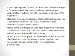 • A adição de lipídeos na dieta de ruminantes pode interromper
a fermentação ruminal, com redução na degradação de
carboidratos estruturais em 50% ou mais pela adição de 10%
de gordura;
• Os ácidos graxos poliinsaturados estão na forma líquida devido
à temperatura ruminal (38,5 a 39,5ºC) contribui para
aumentar a superfície de contato;
• Ocasionando a formação de uma capa protetora que impede
a adesão das bactérias ao substrato ruminal a ser fermentado
prejudicando a fermentabilidade ruminal;
• Sendo que os ácidos graxos, especialmente os poliinsaturados,
são tóxicos aos microrganismos ruminais, sendo os mais
susceptíveis as bactérias Gram (+), metanogênicos e
protozoários.
 
