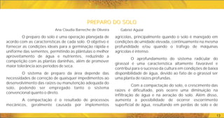 PREPARO DO SOLO
PREPARO DO SOLO
13
agrícolas, principalmente quando o solo é manejado em
condições de umidade elevada, continuamente na mesma
profundidade e/ou quando o tráfego de máquinas
agrícolas é intenso.
O aprofundamento do sistema radicular do
girassol é uma característica altamente favorável e
contribui para o sucesso da cultura em condições de baixa
disponibilidade de água, devido ao fato de o girassol ser
uma planta de raízes profundas.
Com a compactação do solo, o crescimento das
raízes é dificultado, pois ocorre uma diminuição na
infiltração de água e na aeração do solo. Além disso,
aumenta a possibilidade de ocorrer escorrimento
superficial de água, resultando em perdas de solo e de
O preparo do solo é uma operação planejada de
acordo com as características de cada solo. O objetivo é
fornecer as condições ideais para a germinação rápida e
uniforme das sementes, permitindo às plântulas o melhor
aproveitamento de água e nutrientes, reduzindo a
competição com as plantas daninhas, além de promover
maior tolerância aos períodos de seca.
O sistema de preparo da área depende das
necessidades de correção de quaisquer impedimentos ao
desenvolvimento das raízes ou manutenção adequada do
solo, podendo ser empregado tanto o sistema
convencional quanto o direto.
A compactação é o resultado de processos
mecânicos, geralmente causada por implementos
Ana Claudia Barneche de Oliveira Gabriel Aguiar
 