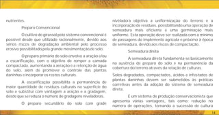 14
niveladora objetiva a uniformização do terreno e a
incorporação de resíduos, possibilitando uma operação de
semeadura mais eficiente e uma germinação mais
uniforme. Esta operação deve ser realizada com o mínimo
de passagens do implemento agrícola e próximo à época
de semeadura, devido aos riscos de compactação.
Semeadura direta
A semeadura direta fundamenta-se basicamente
na ausência de preparo do solo e na permanência da
cobertura do terreno através da rotação de culturas.
Solos degradados, compactados, ácidos e infestados de
plantas daninhas devem ser submetidos às práticas
corretivas antes da adoção do sistema de semeadura
direta.
É um sistema de produção conservacionista que
apresenta várias vantagens, tais como: redução no
número de operações, tornando a sucessão de cultura
nutrientes.
Preparo Convencional
O cultivo do girassol pelo sistema convencional é
possível desde que utilizado racionalmente, devido aos
sérios riscos de degradação ambiental pelo processo
erosivo possibilitado pela grande movimentação de solo.
O preparo primário do solo envolve a aração e/ou
a escarificação, com o objetivo de romper a camada
compactada, aumentando a aeração e a retenção de água
do solo, além de promover o controle das plantas
daninhas e incorporar os restos culturais.
A escarificação possibilita a permanência de
maior quantidade de resíduos culturais na superfície do
solo e substitui com vantagem a aração e a gradagem,
desde que se reduza o número de gradagens niveladoras.
O preparo secundário do solo com grade
 