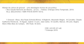 Manejo da cultura do girassol - uma abordagem técnica de uso prático
/ Ana Claudia Barneche de Oliveira...[et al.]. – Pelotas: Embrapa Clima Temperado, 2010.
46 p. (Documentos / ISBN 978-85-85941-50-5).
1.Girassol. I.Rosa, Ana Paula Schneid Afonso. II.Brighenti, Alexandre Magno. III.Carvalho, Cláudio
Guilherme Portela de. IV.Aguiar, Gabriel. V.Loro, João Carlos. VI.Caraffa, Marcos. VII.Leite, Regina
Maria Villas Bôas de Campos. VIII.Título. IX.Série.
CDD 633.85 (21.ed)
© Embrapa 2010
 