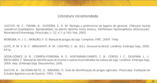 JUSTUS, M. C.; PASINI, A.; OLIVEIRA, E. D. M. Biologia e preferência da lagarta do girassol, Chlosyne lacinia
saundersii (Lepidoptera: Nymphalidae) na planta daninha losna branca, Parthenium hysterophorus (Asteraceae).
Neotropical Entomology, Piracicaba, v. 32, n.1, p.163-166, 2003.
MOREIRA, H. J. C.; ARAGÃO, F. D. Manual de pragas da soja. Campinas: FMC, 2009. 144p.
LEITE, R. M. V. B. C.; BRIGHENTI, A. M.; CASTRO, C. de. (Ed.). Girassol no Brasil. Londrina: Embrapa Soja, 2005.
641p.
SOSA-GÓMEZ, D. R.; CORRÊA-FERREIRA, B. S.; HOFFMANN-CAMPO, C. B.; CORSO, I. C.; OLIVEIRA, L. J.;
MOSCARDI, F. Manual de identificação de insetos e outros invertebrados da cultura da soja. Londrina: Embrapa Soja,
2006. 66p. (Embrapa Soja. Documentos, 269).
ZUCCHI, A.; SILVEIRA NETO, S.; NAKANO, O. Guia de identificação de pragas agrícolas. Piracicaba: Fundação de
Estudos Agrários Luís de Queiroz, 1993. 139p.
Literatura recomendada
46
 