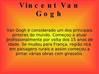 Vincent Van Gogh Van Gogh é considerado um dos principais pintores do mundo. Começou a atuar profissionalmente por volta dos 15 anos de idade. Se mudou para França, região rica em paisagens rurais e assim começou a pintar várias obras com girassóis. 