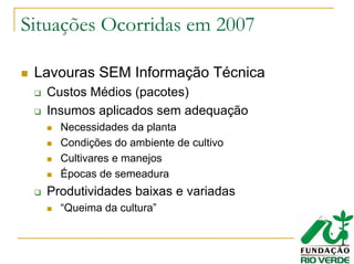 Situações Ocorridas em 2007
Lavouras SEM Informação Técnica
Custos Médios (pacotes)
Insumos aplicados sem adequação
Necessidades da planta
Condições do ambiente de cultivo
Cultivares e manejos
Épocas de semeadura
Produtividades baixas e variadas
“Queima da cultura”
 