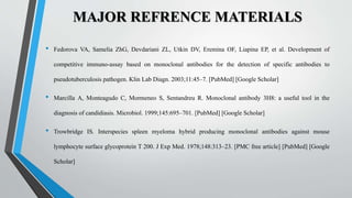 MAJOR REFRENCE MATERIALS
• Fedorova VA, Samelia ZhG, Devdariani ZL, Utkin DV, Eremina OF, Liapina EP, et al. Development of
competitive immuno-assay based on monoclonal antibodies for the detection of specific antibodies to
pseudotuberculosis pathogen. Klin Lab Diagn. 2003;11:45–7. [PubMed] [Google Scholar]
• Marcilla A, Monteagudo C, Mormeneo S, Sentandreu R. Monoclonal antibody 3H8: a useful tool in the
diagnosis of candidiasis. Microbiol. 1999;145:695–701. [PubMed] [Google Scholar]
• Trowbridge IS. Interspecies spleen myeloma hybrid producing monoclonal antibodies against mouse
lymphocyte surface glycoprotein T 200. J Exp Med. 1978;148:313–23. [PMC free article] [PubMed] [Google
Scholar]
 
