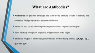 What are Antibodies?
Antibodies are proteins produced and used by the immune system to identify and
neutralize foreign objects like bacteria and viruses.
These are also called immunoglobulins produced as a response to antigens.
Each antibody recognizes a specific antigen unique to its target.
There are 5 types of antibodies grouped based on their heavy chains; IgA, IgE, IgG,
IgD and IgM.
 