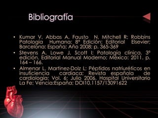 • Kumar V, Abbas A, Fausto N, Mitchell R; Robbins 
Patología Humana; 8ª Edición; Editorial Elsevier; 
Barcelona: España; Año 2008; p. 365-369 
• Stevens A, Lowe J, Scott I; Patología clínica. 3ª 
edición. Editorial Manual Moderno; México: 2011. p. 
164 – 166. 
• Almenar L, Martinez-Dolz L; Péptidos natriuréticos en 
insuficiencia cardiaca; Revista española de 
cardiología; Vol. 6; Julio 2006, Hospital Universitario 
La Fe; Vencia:España; DOI10.1157/13091622 
