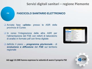 FSE FASCICOLO SANITARIO ELETTRONICO
Servizi digitali sanitari – regione Piemonte
 Avviata fase «pilota» presso le ASR della
provincia di Cuneo
 In corso l’integrazione delle altre ASR per
l’alimentazione del FSE con referti di laboratorio
di analisi in formato pdf con firma digitale
 definito il piano – programma pluriennale - di
evoluzione e diffusione del FSE sul territorio
regionale
Ad oggi 13.500 hanno espresso la volontà di avere il proprio FSE
 