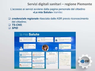 Servizi digitali sanitari – regione Piemonte
L’accesso ai servizi avviene dalla pagina personale del cittadino
«La mia Salute» tramite:
 credenziale regionale rilasciata dalle ASR previo riconoscimento
del cittadino;
 TS-CNS;
 SPID
 