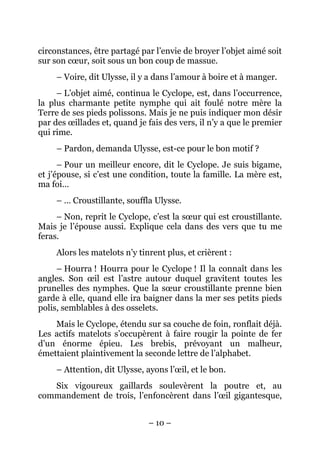 circonstances, être partagé par l’envie de broyer l’objet aimé soit
sur son cœur, soit sous un bon coup de massue.
     – Voire, dit Ulysse, il y a dans l’amour à boire et à manger.
     – L’objet aimé, continua le Cyclope, est, dans l’occurrence,
la plus charmante petite nymphe qui ait foulé notre mère la
Terre de ses pieds polissons. Mais je ne puis indiquer mon désir
par des œillades et, quand je fais des vers, il n’y a que le premier
qui rime.
     – Pardon, demanda Ulysse, est-ce pour le bon motif ?
      – Pour un meilleur encore, dit le Cyclope. Je suis bigame,
et j’épouse, si c’est une condition, toute la famille. La mère est,
ma foi…
     – … Croustillante, souffla Ulysse.
     – Non, reprit le Cyclope, c’est la sœur qui est croustillante.
Mais je l’épouse aussi. Explique cela dans des vers que tu me
feras.
     Alors les matelots n’y tinrent plus, et crièrent :
     – Hourra ! Hourra pour le Cyclope ! Il la connaît dans les
angles. Son œil est l’astre autour duquel gravitent toutes les
prunelles des nymphes. Que la sœur croustillante prenne bien
garde à elle, quand elle ira baigner dans la mer ses petits pieds
polis, semblables à des osselets.
    Mais le Cyclope, étendu sur sa couche de foin, ronflait déjà.
Les actifs matelots s’occupèrent à faire rougir la pointe de fer
d’un énorme épieu. Les brebis, prévoyant un malheur,
émettaient plaintivement la seconde lettre de l’alphabet.
     – Attention, dit Ulysse, ayons l’œil, et le bon.
   Six vigoureux gaillards soulevèrent la poutre et, au
commandement de trois, l’enfoncèrent dans l’œil gigantesque,


                               – 10 –
 