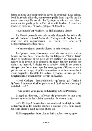 fermé comme une trappe sur les caves du sommeil. L’œil crissa,
bouillit, rougit, déborda, comme une poêle dans laquelle on fait
sauter une anguille au vin. Le Cyclope se mit sur son séant,
sauta sur ses pieds, puis en l’air, et se mit, hurlant, à courir en
rond. Les moutons, effrayés, galopaient devant lui.
     « Le salaud s’est réveillé », se dit l’astucieux Ulysse.
     Le blessé poussait des cris auprès desquels les éclats de
voix de l’acteur national Andocide, l’interprète de Sophocle, ne
sont que des vagissements. Les Grecs, eux, affectaient
négligemment de se tenir cois.
     « Cause toujours, pensait Ulysse, tu m’intéresses. »
     Le Cyclope causa et tourna en rond six heures et six autres
heures encore. Puis, comme les brebis, fatiguées, s’étaient laissé
choir et haletaient, il eut peur de les piétiner, et, accroupi au
centre de la grotte, il se contenta de rugir, lançant parfois ses
mains, au hasard, à droite ou à gauche. Mais il ne pouvait
attraper que des crabes, que les compagnons d’Ulysse avaient
pêchés sur le rivage, et qu’ils s’amusaient à lui tendre au bout
d’une baguette. Bientôt, les autres Cyclopes, attirés par les
beuglements, s’assemblèrent devant la caverne.
      – Hé ! Cyclope ! demandaient-ils, qu’est-ce qui t’arrive ?
Qu’as-tu à ameuter ainsi les personnes ? Quel est le malotru qui
t’a fait du mal ?
     – Qui voulez-vous que ce soit, hurlait-il. C’est Personne.
     Malgré sa douleur, il affectait de prononcer le mot avec
l’accent américain, les voisins secouaient la tête en riant.
     – Ce Cyclope ! faisaient-ils, en montrant du doigt la partie
de leur front où les simples mortels n’ont pas d’œil, nous avons
toujours dit qu’il avait quelque chose là !
     Et ils regagnaient leurs clos en lutinant leurs compagnes.


                               – 11 –
 