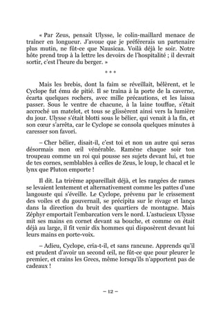 « Par Zeus, pensait Ulysse, le colin-maillard menace de
traîner en longueur. J’avoue que je préférerais un partenaire
plus mutin, ne fût-ce que Nausicaa. Voilà déjà le soir. Notre
hôte prend trop à la lettre les devoirs de l’hospitalité ; il devrait
sortir, c’est l’heure du berger. »
                                ***
     Mais les brebis, dont la faim se réveillait, bêlèrent, et le
Cyclope fut ému de pitié. Il se traîna à la porte de la caverne,
écarta quelques rochers, avec mille précautions, et les laissa
passer. Sous le ventre de chacune, à la laine touffue, s’était
accroché un matelot, et tous se glissèrent ainsi vers la lumière
du jour. Ulysse s’était blotti sous le bélier, qui venait à la fin, et
son cœur s’arrêta, car le Cyclope se consola quelques minutes à
caresser son favori.
     – Cher bélier, disait-il, c’est toi et non un autre qui seras
désormais mon œil vénérable. Ramène chaque soir ton
troupeau comme un roi qui pousse ses sujets devant lui, et tue
de tes cornes, semblables à celles de Zeus, le loup, le chacal et le
lynx que Pluton emporte !
     Il dit. La trirème appareillait déjà, et les rangées de rames
se levaient lentement et alternativement comme les pattes d’une
langouste qui s’éveille. Le Cyclope, prévenu par le crissement
des voiles et du gouvernail, se précipita sur le rivage et lança
dans la direction du bruit des quartiers de montagne. Mais
Zéphyr emportait l’embarcation vers le nord. L’astucieux Ulysse
mit ses mains en cornet devant sa bouche, et comme on était
déjà au large, il fit venir dix hommes qui disposèrent devant lui
leurs mains en porte-voix.
     – Adieu, Cyclope, cria-t-il, et sans rancune. Apprends qu’il
est prudent d’avoir un second œil, ne fût-ce que pour pleurer le
premier, et crains les Grecs, même lorsqu’ils n’apportent pas de
cadeaux !



                               – 12 –
 